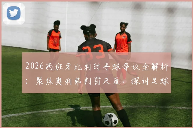 2026西班牙比利时手球争议全解析：聚焦奥利弗判罚尺度，探讨足球规则与裁判执裁边界