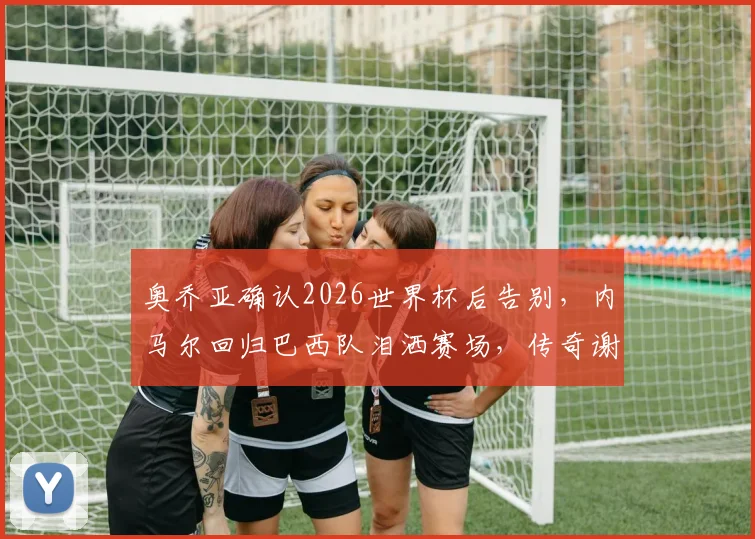 奥乔亚确认2026世界杯后告别,内马尔回归巴西队泪洒赛场,传奇谢幕瞬间盘点