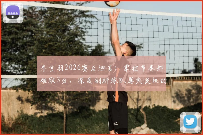 李金羽2026赛后坦言：掌控节奏却难取3分，深度剖析球队屡失良机的背后症结