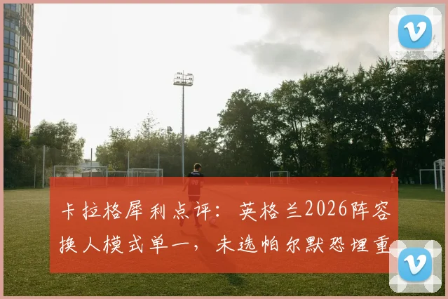 卡拉格犀利点评:英格兰2026阵容换人模式单一,未选帕尔默恐埋重大隐患