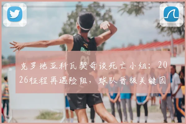 克罗地亚科瓦契奇谈死亡小组:2026征程再遇险阻,球队晋级关键因素解析,附历届大赛小组赛回顾