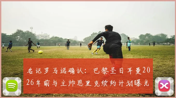名记罗马诺确认：巴黎圣日耳曼2026年前与主帅恩里克续约计划曝光，新合同细节即将敲定