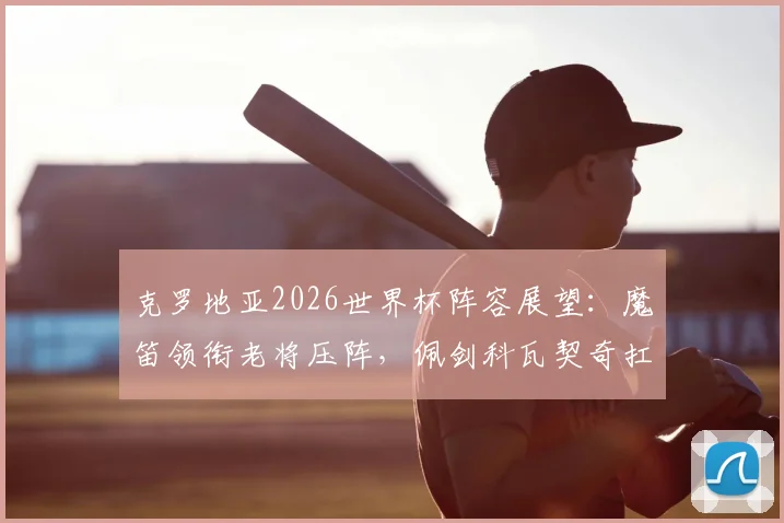 克罗地亚2026世界杯阵容展望:魔笛领衔老将压阵,佩剑科瓦契奇扛旗,附阵容深度解析与隐忧