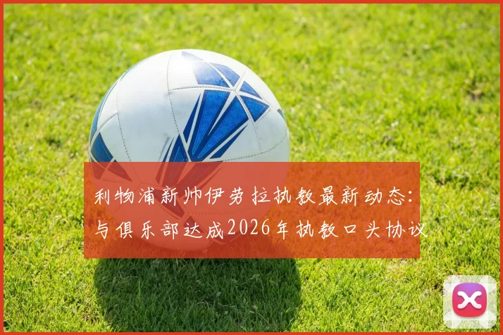 利物浦新帅伊劳拉执教最新动态：与俱乐部达成2026年执教口头协议，附双方签约细节与教练履历分析