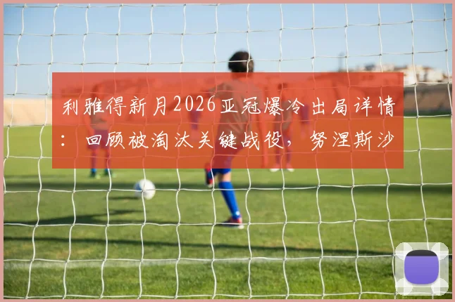利雅得新月2026亚冠爆冷出局详情:回顾被淘汰关键战役,努涅斯沙特首赛季进球数据及球队未来展望