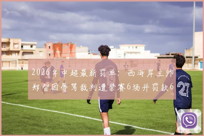 2026年中超最新罚单:西海岸主帅郑智因辱骂裁判遭禁赛6场并罚款6万元,事件详情解读