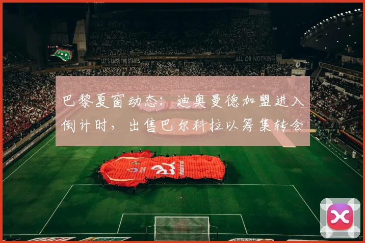 巴黎夏窗动态：迪奥曼德加盟进入倒计时，出售巴尔科拉以筹集转会资金