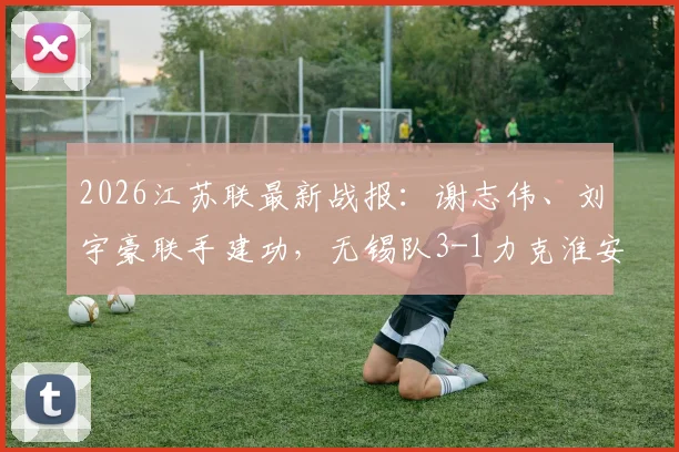 2026江苏联最新战报：谢志伟、刘宇豪联手建功，无锡队3-1力克淮安队，详细比赛过程、球员数据与球队排名分析