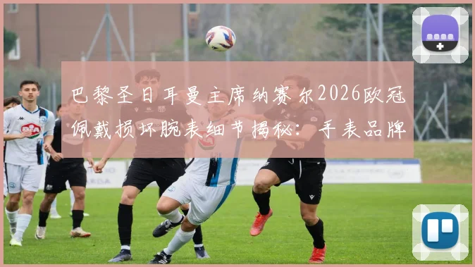 巴黎圣日耳曼主席纳赛尔2026欧冠佩戴损坏腕表细节揭秘:手表品牌、幸运信物背后的故事与足球圈迷信传统