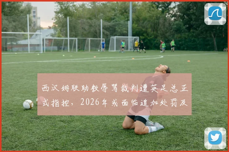 西汉姆联助教辱骂裁判遭英足总正式指控,2026年或面临追加处罚及停赛