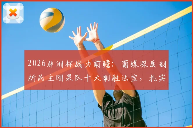 2026非洲杯战力前瞻：葡媒深度剖析民主刚果队十大制胜法宝，扎实功底与犀利进攻成关键