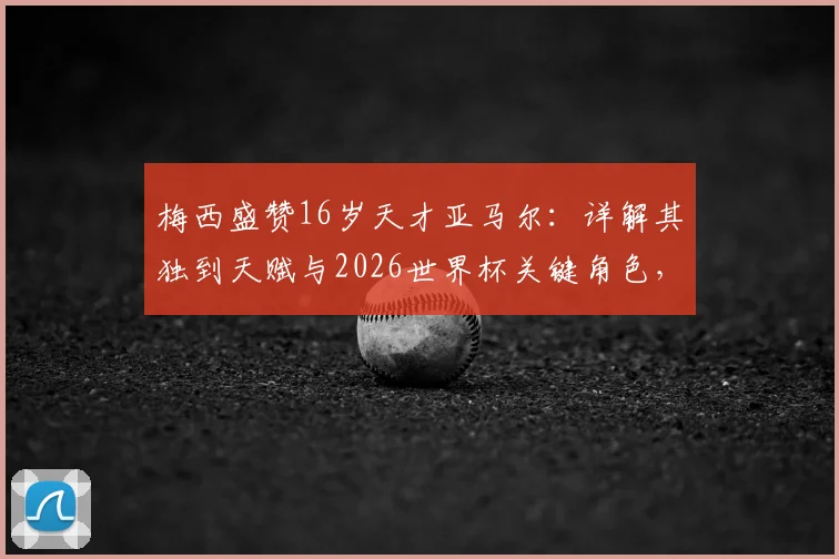 梅西盛赞16岁天才亚马尔：详解其独到天赋与2026世界杯关键角色，巴萨未来核心已定