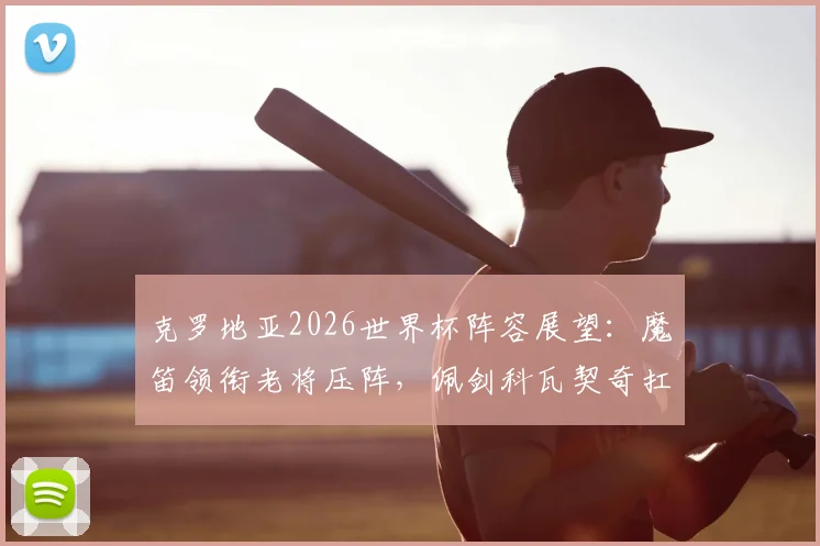 克罗地亚2026世界杯阵容展望:魔笛领衔老将压阵,佩剑科瓦契奇扛旗,附阵容深度解析与隐忧
