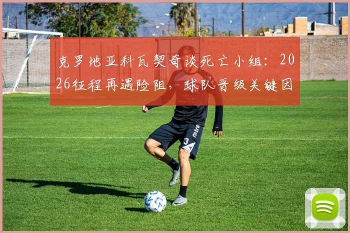 克罗地亚科瓦契奇谈死亡小组：2026征程再遇险阻，球队晋级关键因素解析，附历届大赛小组赛回顾
