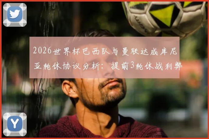 2026世界杯巴西队与曼联达成库尼亚轮休协议分析:提前3轮休战利弊及未来国脚管理趋势