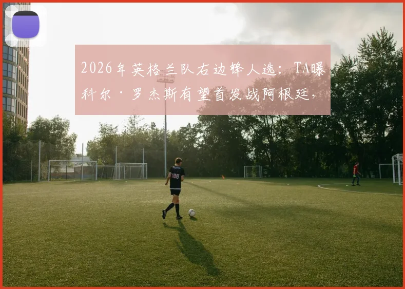 2026年英格兰队右边锋人选:TA曝科尔·罗杰斯有望首发战阿根廷,其战术价值解析