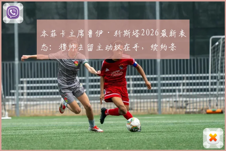 本菲卡主席鲁伊·科斯塔2026最新表态:穆帅去留主动权在手,续约条件与球队规划深度解析