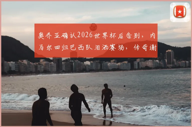 奥乔亚确认2026世界杯后告别,内马尔回归巴西队泪洒赛场,传奇谢幕瞬间盘点