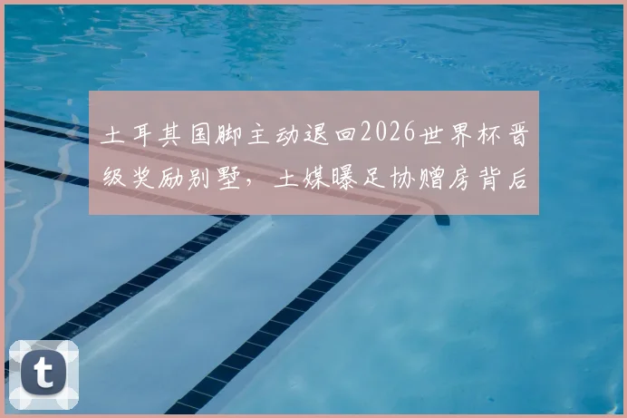 土耳其国脚主动退回2026世界杯晋级奖励别墅,土媒曝足协赠房背后细节及球员集体决定原因