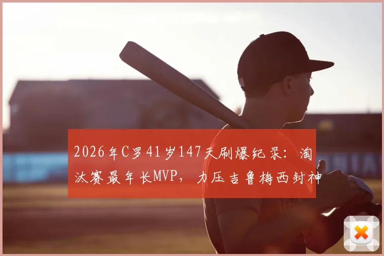 2026年C罗41岁147天刷爆纪录:淘汰赛最年长MVP,力压吉鲁梅西封神