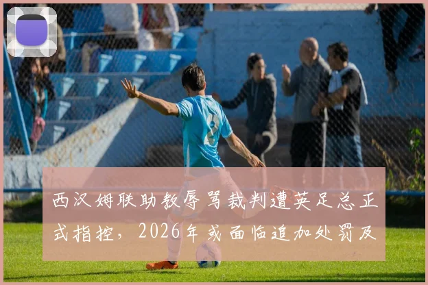 西汉姆联助教辱骂裁判遭英足总正式指控,2026年或面临追加处罚及停赛