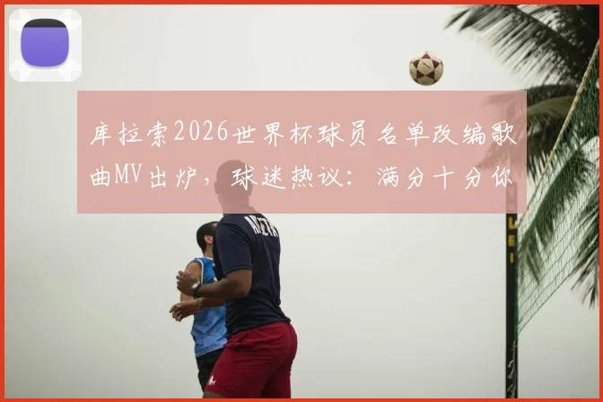 库拉索2026世界杯球员名单改编歌曲MV出炉，球迷热议：满分十分你给打几分？观看渠道与深度解析