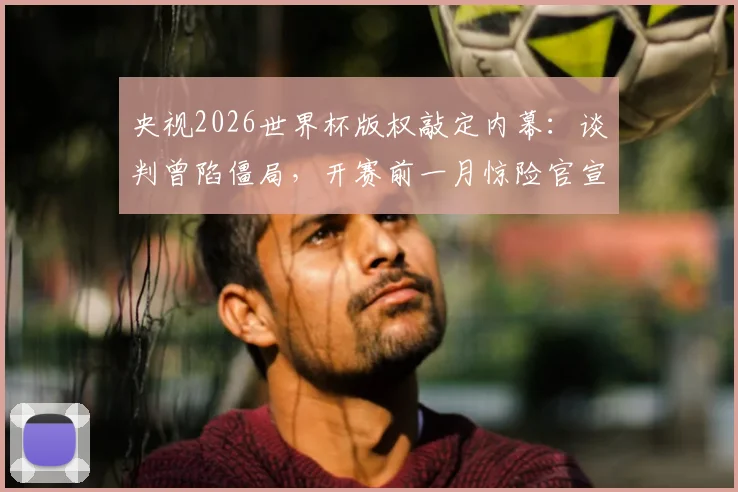 央视2026世界杯版权敲定内幕:谈判曾陷僵局,开赛前一月惊险官宣,未来观赛模式前瞻