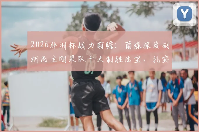 2026非洲杯战力前瞻:葡媒深度剖析民主刚果队十大制胜法宝,扎实功底与犀利进攻成关键
