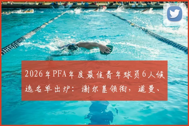 2026年PFA年度最佳青年球员6人候选名单出炉:谢尔基领衔,道曼、梅努谁将脱颖而出?附完整球员资料与前景分析