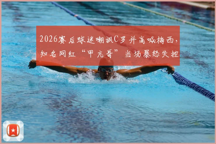 2026赛后球迷嘲讽C罗并高喊梅西,知名网红“甲亢哥”当场暴怒失控全过程与深层讨论