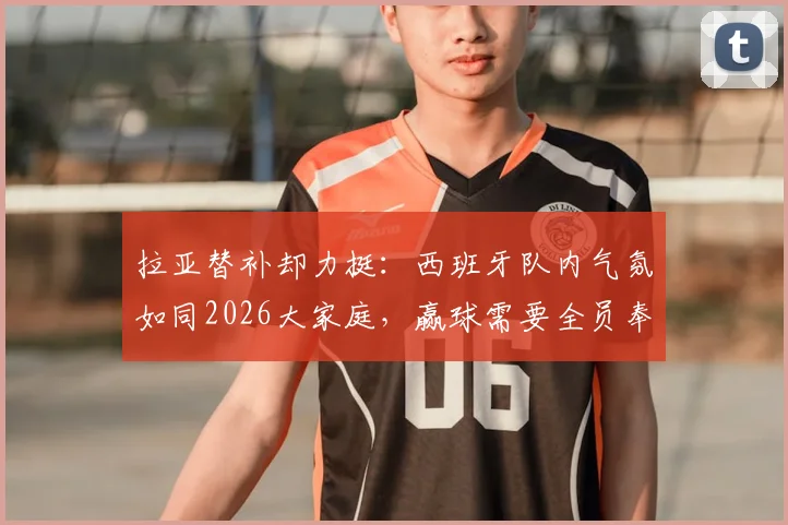 拉亚替补却力挺:西班牙队内气氛如同2026大家庭,赢球需要全员奉献