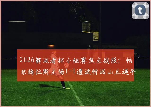2026解放者杯小组赛焦点战报：帕尔梅拉斯主场1-1遭波特诺山丘逼平，阿里亚斯破门难救主