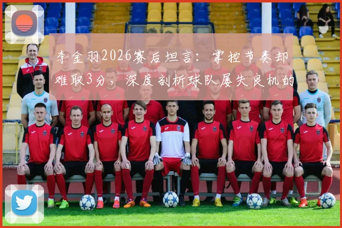 李金羽2026赛后坦言:掌控节奏却难取3分,深度剖析球队屡失良机的背后症结