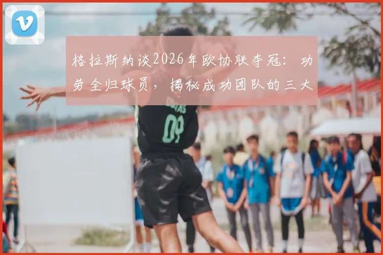 格拉斯纳谈2026年欧协联夺冠：功劳全归球员，揭秘成功团队的三大核心要素