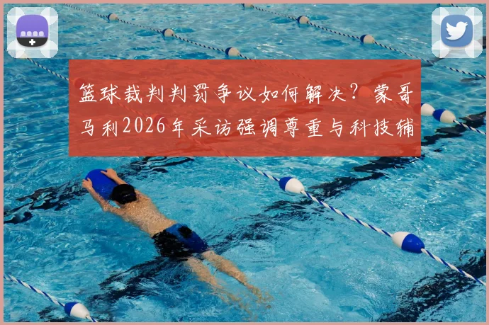 篮球裁判判罚争议如何解决?蒙哥马利2026年采访强调尊重与科技辅助