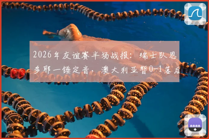 2026年友谊赛半场战报:瑞士队恩多耶一锤定音,澳大利亚暂0-1落后,附全场分析及球员数据解读