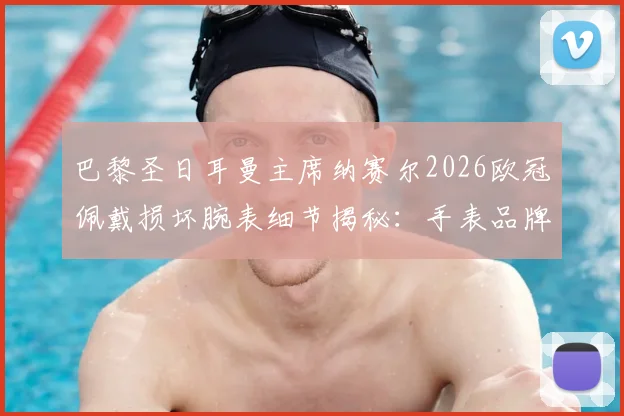 巴黎圣日耳曼主席纳赛尔2026欧冠佩戴损坏腕表细节揭秘:手表品牌、幸运信物背后的故事与足球圈迷信传统