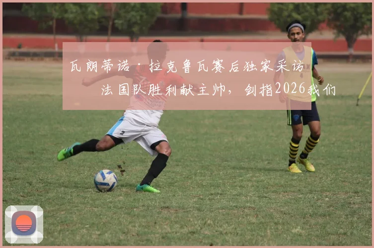 瓦朗蒂诺·拉克鲁瓦赛后独家采访:法国队胜利献主帅,剑指2026我们无惧任何对手