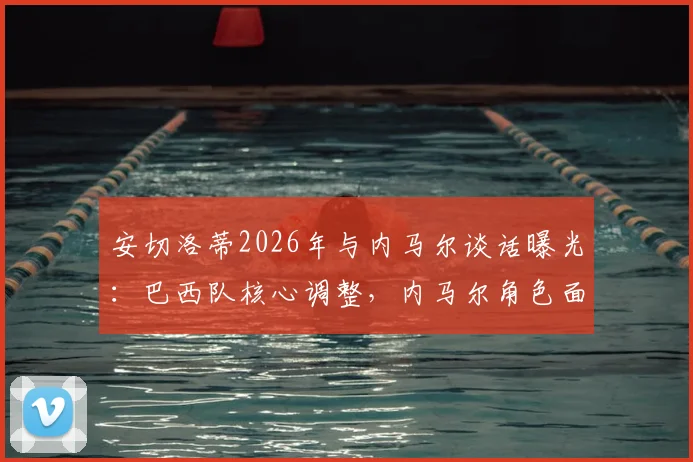 安切洛蒂2026年与内马尔谈话曝光：巴西队核心调整，内马尔角色面临转变