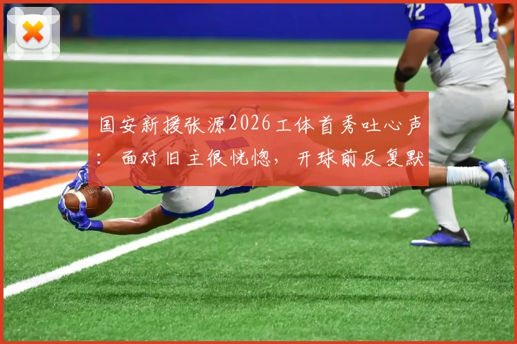 国安新援张源2026工体首秀吐心声:面对旧主很恍惚,开球前反复默念别传绿队