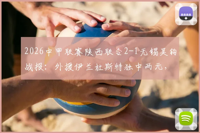 2026中甲联赛陕西联合2-1无锡吴钩战报:外援伊兰杜斯特独中两元,附两队近期战绩与比赛分析