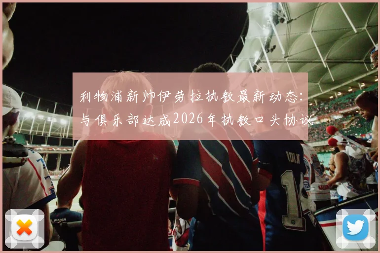 利物浦新帅伊劳拉执教最新动态:与俱乐部达成2026年执教口头协议,附双方签约细节与教练履历分析