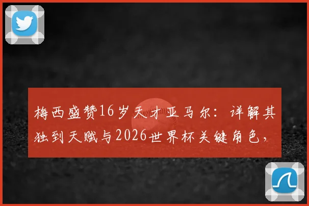 梅西盛赞16岁天才亚马尔:详解其独到天赋与2026世界杯关键角色,巴萨未来核心已定
