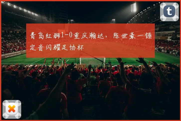 青岛红狮1-0重庆瀚达，陈世豪一锤定音闪耀足协杯