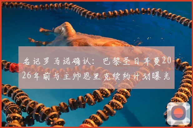 名记罗马诺确认:巴黎圣日耳曼2026年前与主帅恩里克续约计划曝光,新合同细节即将敲定