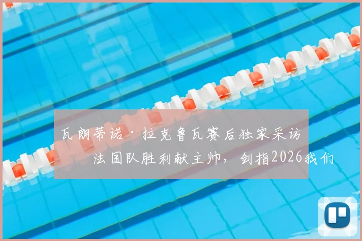 瓦朗蒂诺·拉克鲁瓦赛后独家采访:法国队胜利献主帅,剑指2026我们无惧任何对手