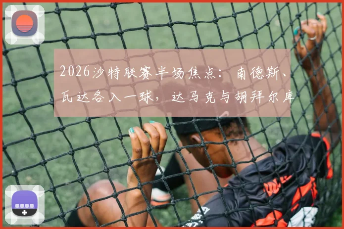 2026沙特联赛半场焦点:南德斯、瓦达各入一球,达马克与胡拜尔库迪西亚1-1战平最新战况解读