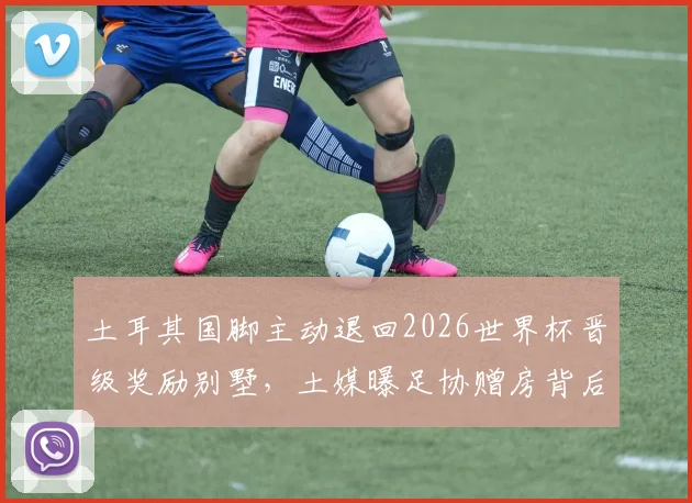土耳其国脚主动退回2026世界杯晋级奖励别墅，土媒曝足协赠房背后细节及球员集体决定原因