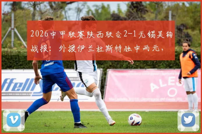 2026中甲联赛陕西联合2-1无锡吴钩战报：外援伊兰杜斯特独中两元，附两队近期战绩与比赛分析