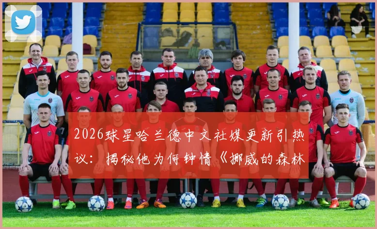 2026球星哈兰德中文社媒更新引热议:揭秘他为何钟情《挪威的森林》这首歌曲背后的足球梗